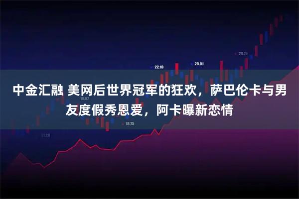 中金汇融 美网后世界冠军的狂欢,萨巴伦卡与男友度假秀恩爱,阿卡曝新恋情