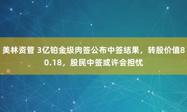 美林资管 3亿铂金级肉签公布中签结果，转股价值80.18，股民中签或许会担忧