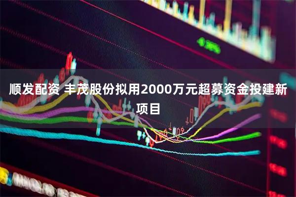 顺发配资 丰茂股份拟用2000万元超募资金投建新项目
