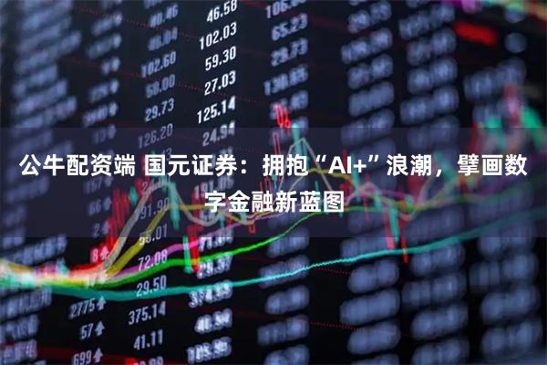 公牛配资端 国元证券：拥抱“AI+”浪潮，擘画数字金融新蓝图