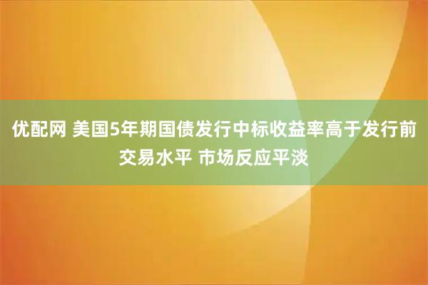 优配网 美国5年期国债发行中标收益率高于发行前交易水平 市场反应平淡