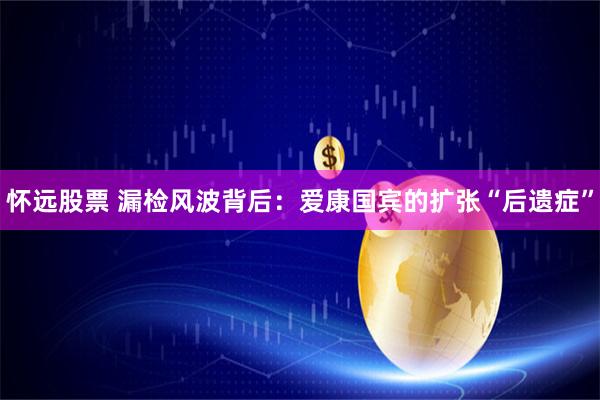 怀远股票 漏检风波背后：爱康国宾的扩张“后遗症”