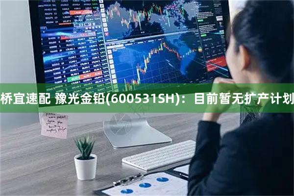 桥宜速配 豫光金铅(600531SH)：目前暂无扩产计划