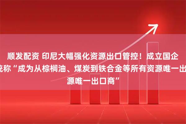 顺发配资 印尼大幅强化资源出口管控!成立国企,总统称“成为从棕榈油、煤炭到铁合金等所有资源唯一出口商”