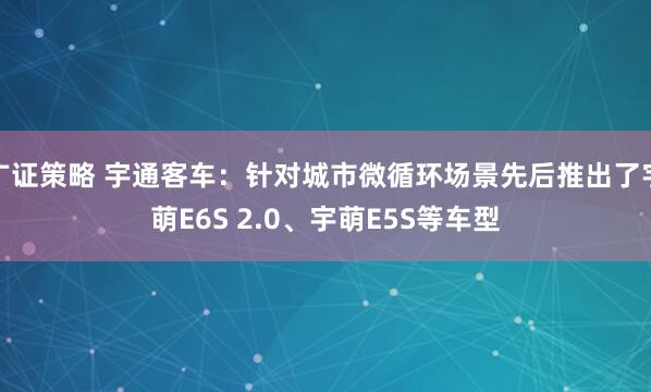 广证策略 宇通客车：针对城市微循环场景先后推出了宇萌E6S 2.0、宇萌E5S等车型