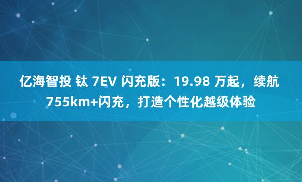 亿海智投 钛 7EV 闪充版：19.98 万起，续航 755km+闪充，打造个性化越级体验