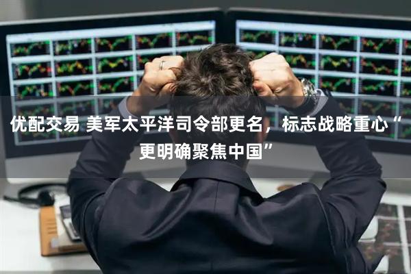 优配交易 美军太平洋司令部更名，标志战略重心“更明确聚焦中国”