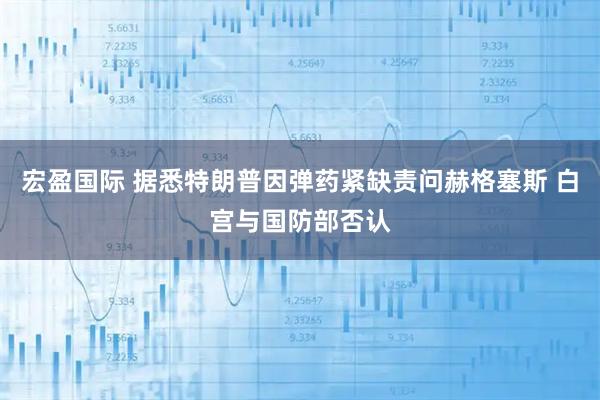 宏盈国际 据悉特朗普因弹药紧缺责问赫格塞斯 白宫与国防部否认