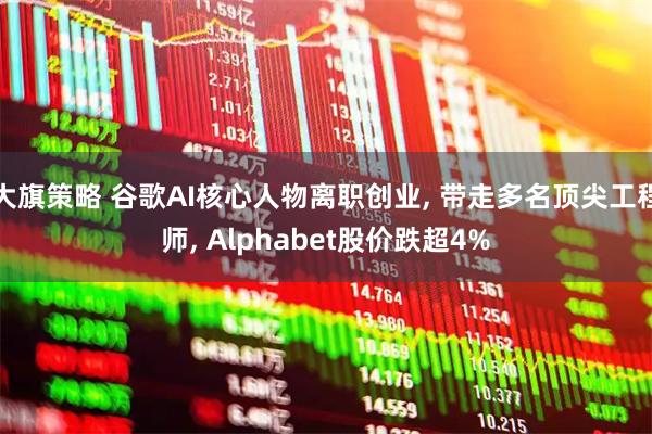 大旗策略 谷歌AI核心人物离职创业, 带走多名顶尖工程师, Alphabet股价跌超4%