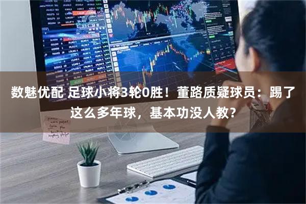 数魅优配 足球小将3轮0胜！董路质疑球员：踢了这么多年球，基本功没人教？