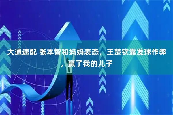 大通速配 张本智和妈妈表态，王楚钦靠发球作弊，赢了我的儿子