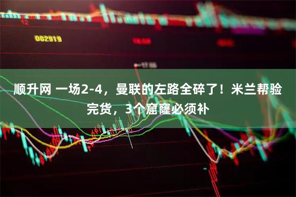 顺升网 一场2-4，曼联的左路全碎了！米兰帮验完货，3个窟窿必须补